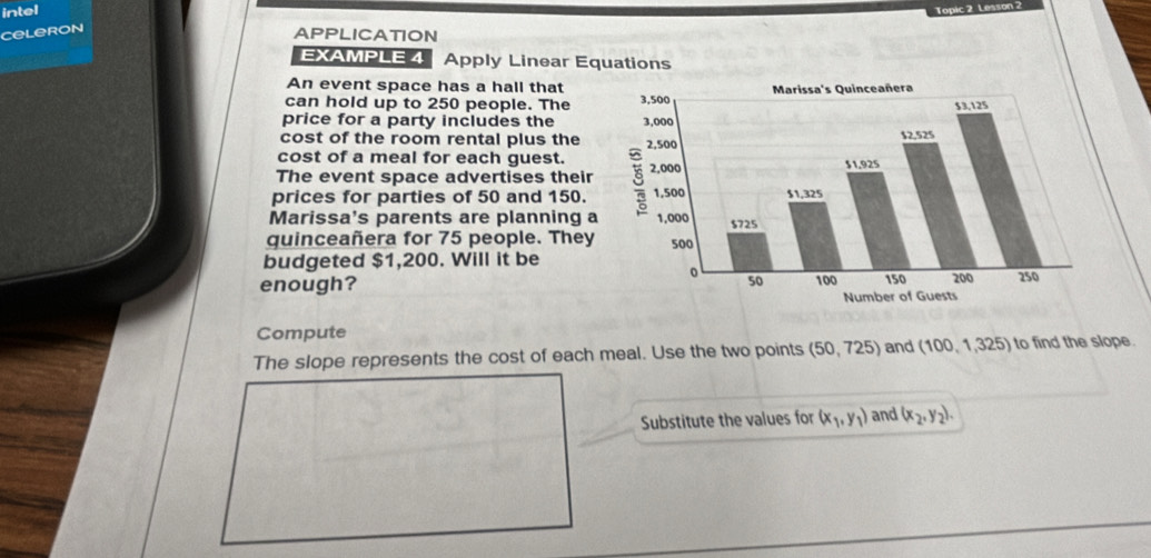 intel 
Topic 2 Lesson 
Celeron 
APPLICATION 
EXAMPLE 4 Apply Linear Equations 
An event space has a hall that 
can hold up to 250 people. The 
price for a party includes the 
cost of the room rental plus the 
cost of a meal for each guest. 
The event space advertises their 
prices for parties of 50 and 150. 
Marissa's parents are planning a 
quinceañera for 75 people. They 
budgeted $1,200. Will it be 
enough? 
Compute 
The slope represents the cost of each meal. Use the two points (50,725) and (100,1,325) to find the slope. 
Substitute the values for (x_1,y_1) and (x_2,y_2).