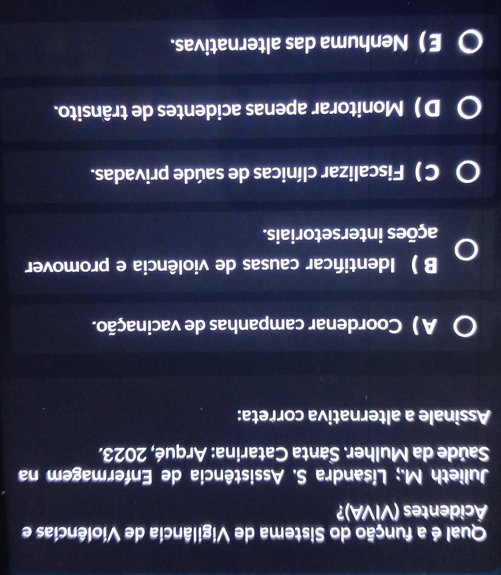 Qual é a função do Sistema de Vigilância de Violências e
Äcidentes (VIVA)?
Julieth M.; Lisandra S. Assistência de Enfermagem na
Saúde da Mulher. Santa Catarina: Arqué, 2023.
Assinale a alternativa correta:
A ) Coordenar campanhas de vacinação.
B ) Identifcar causas de violência e promover
ações intersetoriais.
C ) Fiscalizar clínicas de saúde privadas.
D ) Monitorar apenas acidentes de trânsito.
ENenhuma das alternativas.