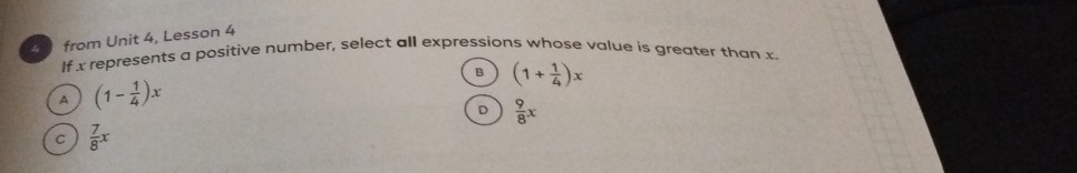 from Unit 4, Lesson 4
If x represents a positive number, select all expressions whose value is greater than x
B (1+ 1/4 )x
A (1- 1/4 )x
D  9/8 x
C  7/8 x