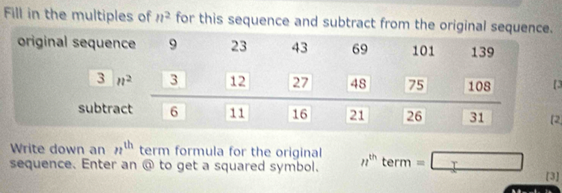 Fill in the multiples of n^2 for this sequence and subtract from the origin
2
Write down an n^(th) term formula for the original
sequence. Enter an @ to get a squared symbol. n^(th)term=□ [3]