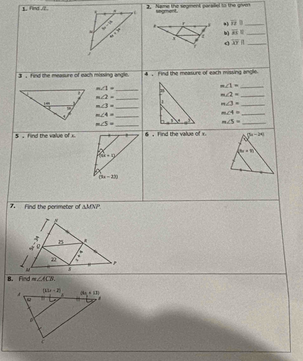 Find /7.2. Name the segment parailel to the given
segment.
a) overline YZ|| _
b overline BS|| _
c) overline XY|| _
3 Find the measure of each missing angle. 4  Find the measure of each missing angle.
m∠ 1= _
m∠ 1= _
_ m∠ 2=
m∠ 2= _
m∠ 3= _
_ m∠ 3=
m∠ 4= _
m∠ 4= _
m∠ 5= _
m∠ 5= _
5  Find the value of x.6 ,Find the value of x.
7. Find the perimeter of △ MNP.
8. Find m∠ ACB.