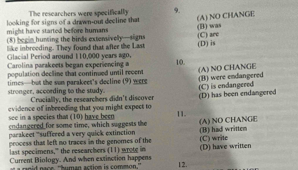 The researchers were specifically
9.
looking for signs of a drawn-out decline that
(A) NO CHANGE
might have started before humans
(B) was
(8) begin hunting the birds extensively—signs
(C) are
like inbreeding. They found that after the Last
(D) is
Glacial Period around 110,000 years ago,
Carolina parakeets began experiencing a 10.
population decline that continued until recent
(A) NO CHANGE
times—but the sun parakeet’s decline (9) were
(B) were endangered
stronger, according to the study.
(C) is endangered
Crucially, the researchers didn't discover
(D) has been endangered
evidence of inbreeding that you might expect to
see in a species that (10) have been 11.
endangered for some time, which suggests the
(A) NO CHANGE
parakeet “suffered a very quick extinction
(B) had written
process that left no traces in the genomes of the (C) write
last specimens,” the researchers (11) wrote in (D) have written
Current Biology. And when extinction happens
at a ranid pace. “human action is common.” 12.