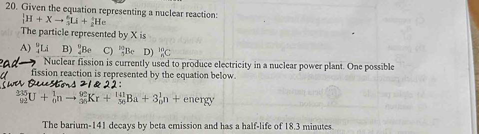 Given the equation representing a nuclear reaction:
_1^1H+Xto _3^6Li+_2^1He
The particle represented by X is
A) _(-4)^9Li B) _4^9Be C) _5^(10)Be D) _6^(10)C
Nuclear fission is currently used to produce electricity in a nuclear power plant. One possible
fission reaction is represented by the equation below.
_(92)^(235)U+_0^1nto _(36)^(92)Kr+_(56)^(141)Ba+3_0^1n+energy
The barium- 141 decays by beta emission and has a half-life of 18.3 minutes.