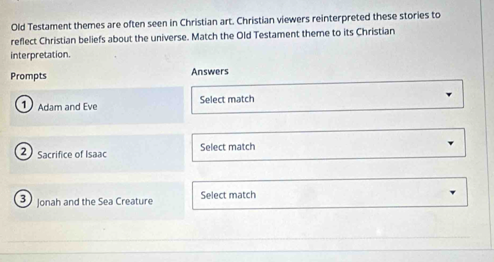 Old Testament themes are often seen in Christian art. Christian viewers reinterpreted these stories to 
reflect Christian beliefs about the universe. Match the Old Testament theme to its Christian 
interpretation. 
Prompts Answers 
Select match 
① Adam and Eve
2 Sacrifice of Isaac 
Select match
3 Jonah and the Sea Creature Select match