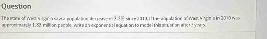 Question 
The state of West Virginia saw a population decrease of 3.2% since 2010. If the population of West Virgínia in 2010 was 
approximately 1.85 million people, write an exponential equation to model this situation after s years.