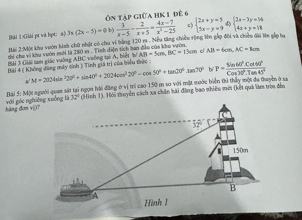 Ôn tập giữa hK 1 đề 6
Bài 1:Giải pt và hpt: a) 3x(2x-5)=0 b)  3/x-5 - 2/x+5 = (4x-7)/x^2-25  c) beginarrayl 2x+y=5 5x-y=9endarray. d) beginarrayl 2x-3y=16 4x+y=18endarray.
Bài 2:Mhat Q t khu vườn hình chữ nhật có chu vi bằng 120 m . Nếu tăng chiều rộng lên gấp đôi và chiều dài lên gấp ba
thì chu vi khu vườn mới là 280 m . Tính diện tích ban đầu của khu vườn.
Bài 3 Giải tam giác vuông ABC vuông tại A, biết b/ AB=5cm,BC=13cm cl AB=6cm,AC=8cm
Bài 4 ( Không dùng máy tính ) Tính giá trị của biểu thức :
a/ M=2024sin^220^0+sin 40^0+2024cos^220^0-cos 50^0+tan 20^0.tan 70^0 b/ P= (Sin60°.Cot60°)/Cos30°.Tan45° 
Bài 5: Một người quan sát tại ngọn hải đăng ở vị trí cao 150 m so với mặt nước biển thì thấy một du thuyền ở xa
(Hình 1). Hỏi thuyền cách xa chân hải đăng bao nhiêu mét (kết quả làm tròn đến
hàng đơn vị)?