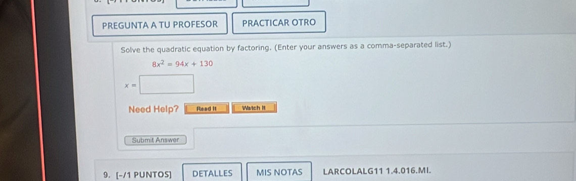 PREGUNTA A TU PROFESOR PRACTICAR OTRO 
Solve the quadratic equation by factoring. (Enter your answers as a comma-separated list.)
8x^2=94x+130
x=□
Need Help? Read it Watch It 
Submit Answer 
9. [-/1 PUNTOS] DETALLES MIS NOTAS LARCOLALG11 1.4.016.MI.