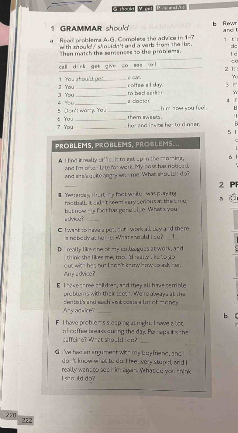 should V get P // and /ut/ 
1 GRAMMAR should b Rewr 
and t 
a Read problems A-G. Complete the advice in 1-7 1 It is 
with should / shouldn’t and a verb from the list. 
do 
Then match the sentences to the problems. l d 
do 
call drink get give go see tell 2 It's 
1 You should get a cat. 
Yo 
2 You _coffee all day. 3 It 
3 You _to bed earlier. 
Yc 
4 You_ a doctor. 4 If 
5 Don't worry. You _him how you feel. B 
6 You _them sweets. 
If 
7 You _her and invite her to dinner. B 
5 1
C 
PROBLEMS, PROBLEMS, PROBLEMS... 
A I find it really difficult to get up in the morning, 
6 
and I'm often late for work. My boss has noticed, 
and she’s quite angry with me. What should I do? 
_ 
2 PF 
B Yesterday, I hurt my foot while I was playing 
football. It didn’t seem very serious at the time, a Ci 
but now my foot has gone blue. What’s your 
advice?_ 
C I want to have a pet, but I work all day and there 
is nobody at home. What should I do? __1__ 
D I really like one of my colleagues at work, and 
I think she likes me, too. I’d really like to go 
out with her, but I don’t know how to ask her. 
Any advice?_ 
E I have three children, and they all have terrible 
problems with their teeth. We’re always at the 
dentist’s and each visit costs a lot of money. 
Any advice?_ 
b 
F I have problems sleeping at night. I have a lot 
of coffee breaks during the day. Perhaps it’s the 
_ 
caffeine? What should I do? 
G I’ve had an argument with my boyfriend, and I 
don’t know what to do. I feel very stupid, and I 
really want to see him again. What do you think 
I should do?_
220
222