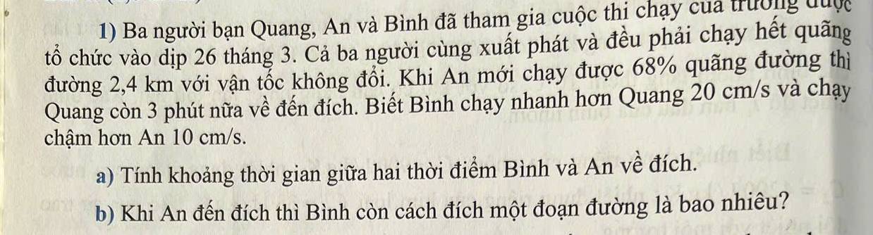 Ba người bạn Quang, An và Bình đã tham gia cuộc thị chạy của trường đuợc 
tổ chức vào dịp 26 tháng 3. Cả ba người cùng xuất phát và đều phải chạy hết quãng 
đường 2,4 km với vận tốc không đổi. Khi An mới chạy được 68% quãng đường thì 
Quang còn 3 phút nữa về đến đích. Biết Bình chạy nhanh hơn Quang 20 cm/s và chạy 
chậm hơn An 10 cm/s. 
a) Tính khoảng thời gian giữa hai thời điểm Bình và An về đích. 
b) Khi An đến đích thì Bình còn cách đích một đoạn đường là bao nhiêu?