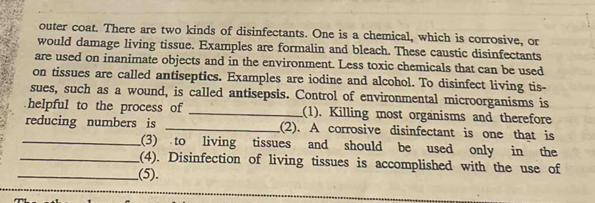 outer coat. There are two kinds of disinfectants. One is a chemical, which is corrosive, or 
would damage living tissue. Examples are formalin and bleach. These caustic disinfectants 
are used on inanimate objects and in the environment. Less toxic chemicals that can be used 
on tissues are called antiseptics. Examples are iodine and alcohol. To disinfect living tis- 
sues, such as a wound, is called antisepsis. Control of environmental microorganisms is 
helpful to the process of _(1). Killing most organisms and therefore 
reducing numbers is _(2). A corrosive disinfectant is one that is 
_(3) to living tissues and should be used only in the 
_(4). Disinfection of living tissues is accomplished with the use of 
_(5).