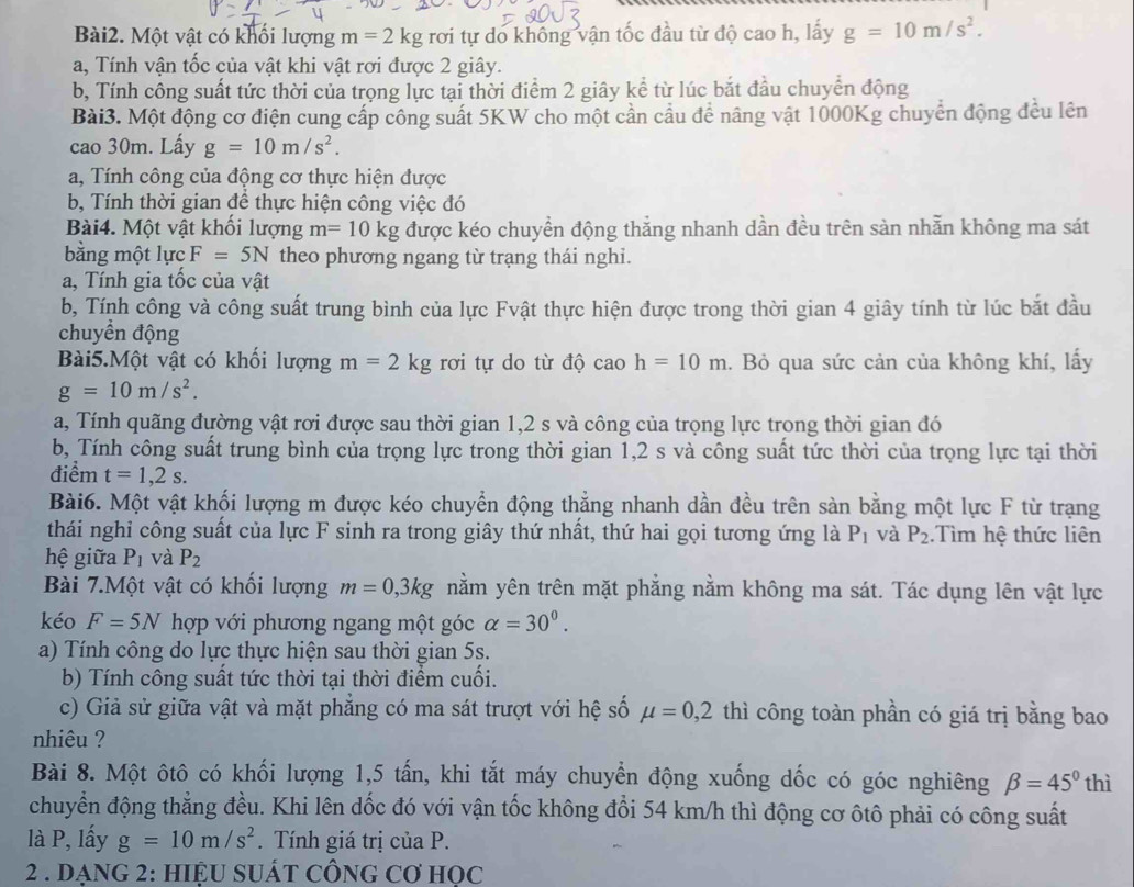 Một vật có khối lượng m=2kg rơi tự do khổng vận tốc đầu từ độ cao h, lấy g=10m/s^2.
a, Tính vận tốc của vật khi vật rơi được 2 giây.
b, Tính công suất tức thời của trọng lực tại thời điểm 2 giây kể từ lúc bắt đầu chuyển động
Bài3. Một động cơ điện cung cấp công suất 5KW cho một cần cầu để nâng vật 1000Kg chuyển động đều lên
cao 30m. Lấy g=10m/s^2.
a, Tính công của động cơ thực hiện được
b, Tính thời gian để thực hiện công việc đó
Bài4. Một vật khối lượng m=10kg được kéo chuyền động thắng nhanh dần đều trên sản nhẫn không ma sát
bằng một lực F=5N theo phương ngang từ trạng thái nghi.
a, Tính gia tốc của vật
b, Tính công và công suất trung bình của lực Fvật thực hiện được trong thời gian 4 giây tính từ lúc bắt đầu
chuyển động
Bài5.Một vật có khối lượng m=2kg rơi tự do từ độ cao h=10m. Bỏ qua sức cản của không khí, lấy
g=10m/s^2.
a, Tính quãng đường vật rơi được sau thời gian 1,2 s và công của trọng lực trong thời gian đó
b, Tính công suất trung bình của trọng lực trong thời gian 1,2 s và công suất tức thời của trọng lực tại thời
điểm t=1,2s.
Bài6. Một vật khối lượng m được kéo chuyển động thẳng nhanh dần đều trên sàn bằng một lực F từ trạng
thái nghỉ công suất của lực F sinh ra trong giây thứ nhất, thứ hai gọi tương ứng là P_1 và P_2.Tìm hệ thức liên
hệ giữa P_1 và P_2
Bài 7.Một vật có khối lượng m=0,3kg nằm yên trên mặt phẳng nằm không ma sát. Tác dụng lên vật lực
kéo F=5N hợp với phương ngang một góc alpha =30^0.
a) Tính công do lực thực hiện sau thời gian 5s.
b) Tính công suất tức thời tại thời điểm cuối.
c) Giả sử giữa vật và mặt phẳng có ma sát trượt với hệ số mu =0,2 thì công toàn phần có giá trị bằng bao
nhiêu ?
Bài 8. Một ôtô có khối lượng 1,5 tấn, khi tắt máy chuyển động xuống dốc có góc nghiêng beta =45°t hì
chuyển động thẳng đều. Khi lên dốc đó với vận tốc không đổi 54 km/h thì động cơ ôtô phải có công suất
là P, lấy g=10m/s^2. Tính giá trị của P.
2 . DẠNG 2: HIệU SUÁT CÔNG Cơ HOC
