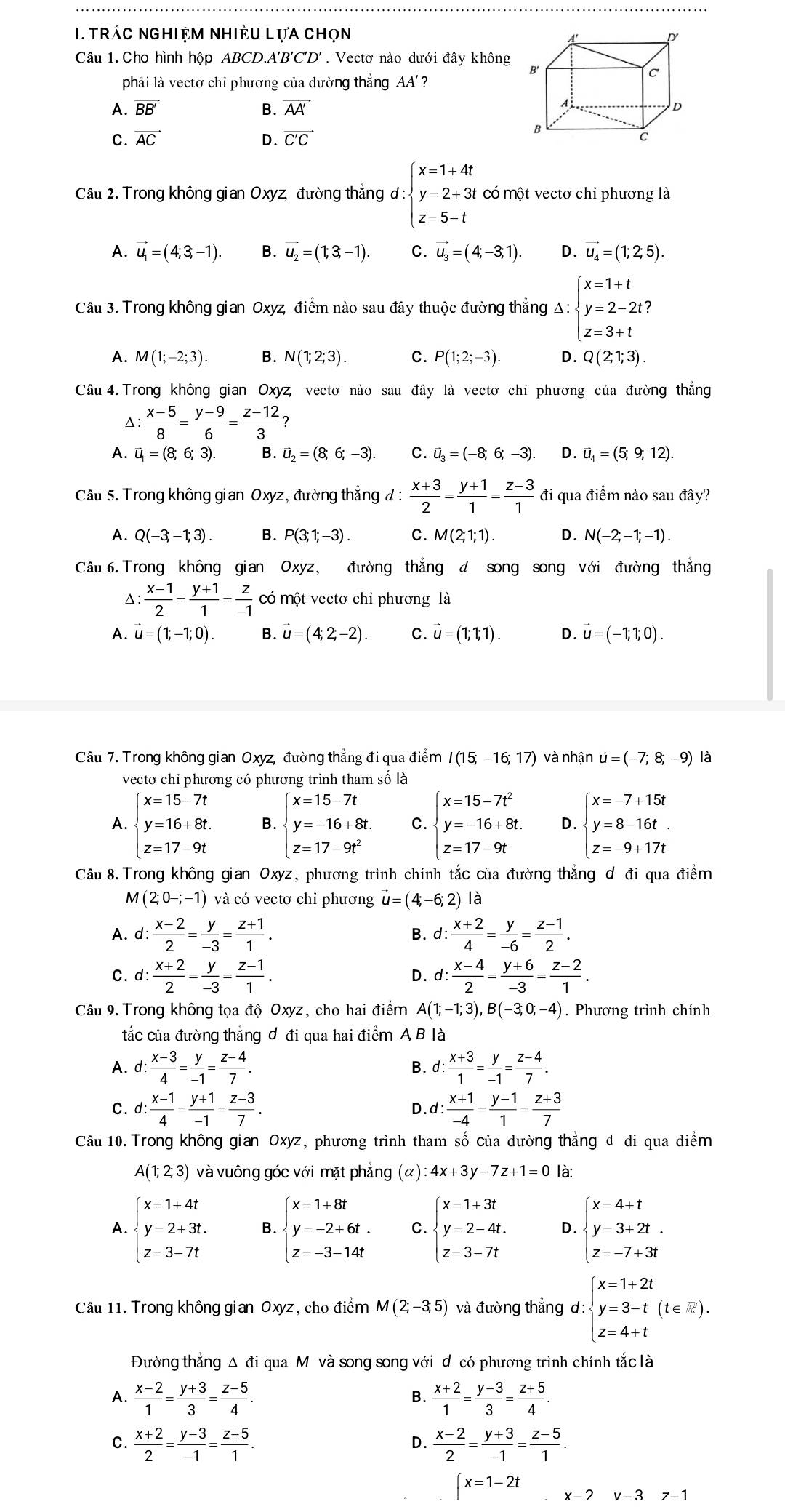 Trác nghiệm Nhiều LựA chọn
Câu 1. Cho hình hộp ABCD.A'B'C'D'. Vectơ nào dưới đây không
phải là vectơ chi phương của đường thắng AA'?
A. vector BB' B. AA
C. vector AC D. vector C'C
Câu 2. Trong không gian Oxyz, đường thăng d:beginarrayl x=1+4t y=2+3t z=5-tendarray. có một vectơ chỉ phương là
A. vector u_1=(4;3,-1). B. vector u_2=(1;3,-1). C. vector u_3=(4;-3;1). D. vector u_4=(1;2;5).
Câu 3. Trong không gian Oxyz, điểm nào sau đây thuộc đường thẳng Δ: beginarrayl x=1+t y=2-2t z=3+tendarray.
A. M(1;-2;3). B. N(1;2;3). C. P(1;2;-3). D. Q(2;1;3).
Câu 4. Trong không gian Oxyz, vectơ nào sau đây là vectơ chỉ phương của đường thắng^(frac x-5)8= (y-9)/6 = (z-12)/3 ?
A. vector u=(8;6;3). B. vector u_2=(8;6;-3). C. vector u_3=(-8;6;-3). D. vector u_4=(5;9;12).
Câu 5. Trong không gian Oxyz, đường thắng đ :  (x+3)/2 = (y+1)/1 = (z-3)/1  đi qua điểm nào sau đây?
A. Q(-3,-1;3). B. P(3;1;-3). C. M(2;1;1). D. N(-2;-1;-1).
Câu6. Trong không gian Oxyz, đường thắng đ song song với đường thắng
Δ:  (x-1)/2 = (y+1)/1 = z/-1  có một vectơ chỉ phương là
A. vector u=(1;-1;0). B. vector u=(4;2;-2). C. u=(1;1;1). D. u=(-1;1;0).
Câu 7. Trong không gian Oxyz, đường thẳng đi qua điểm I(15;-16;17) và nhận vector u=(-7;8;-9) là
vectơ chi phương có phương trình tham số là
A. beginarrayl x=15-7t y=16+8t. z=17-9tendarray. B. beginarrayl x=15-7t y=-16+8t. z=17-9t^2endarray. C. beginarrayl x=15-7t^2 y=-16+8t. z=17-9tendarray. D. beginarrayl x=-7+15t y=8-16t. z=-9+17tendarray.
Câu 8.Trong không gian Oxyz, phương trình chính tắc của đường thắng d đi qua điểm
M (2;0-;-1) và có vectơ chỉ phương vector u=(4;-6;2) là
A. d: (x-2)/2 = y/-3 = (z+1)/1 . B. d: (x+2)/4 = y/-6 = (z-1)/2 .
C. d: (x+2)/2 = y/-3 = (z-1)/1 . d: (x-4)/2 = (y+6)/-3 = (z-2)/1 .
D.
Câu 9. Trong không tọa độ Oxyz, cho hai điểm A(1;-1;3),B(-3;0;-4). Phương trình chính
tắc của đường thẳng d đi qua hai điểm A B là
A. d: : (x-3)/4 = y/-1 = (z-4)/7 . d: (x+3)/1 = y/-1 = (z-4)/7 .
B.
C. d : (x-1)/4 = (y+1)/-1 = (z-3)/7 . D.d: : (x+1)/-4 = (y-1)/1 = (z+3)/7 
Câu 10. Trong không gian Oxyz, phương trình tham số của đường thẳng d đi qua điểm
A(1;2;3) và vuông góc với mặt phẳng (α) :4x+3y-7z+1=0 là:
A. beginarrayl x=1+4t y=2+3t. z=3-7tendarray. B. beginarrayl x=1+8t y=-2+6t. z=-3-14tendarray. C. beginarrayl x=1+3t y=2-4t. z=3-7tendarray. D. beginarrayl x=4+t y=3+2t. z=-7+3tendarray.
Câu 11. Trong không gian Oxyz, cho điểm M(2;-3;5) và đường thắng d: l:beginarrayl x=1+2t y=3-t(t∈ R). z=4+tendarray.
Đường thắng Δ đi qua Mộ và song song với d có phương trình chính tắc là
A.  (x-2)/1 = (y+3)/3 = (z-5)/4 .  (x+2)/1 = (y-3)/3 = (z+5)/4 .
B.
C.  (x+2)/2 = (y-3)/-1 = (z+5)/1 .  (x-2)/2 = (y+3)/-1 = (z-5)/1 .
D.
∈t x=1-2t x-7 v-37-1