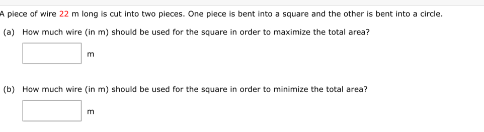 A piece of wire 22 m long is cut into two pieces. One piece is bent into a square and the other is bent into a circle. 
(a) How much wire (in m) should be used for the square in order to maximize the total area?
□ m
(b) How much wire (in m) should be used for the square in order to minimize the total area?
□ m