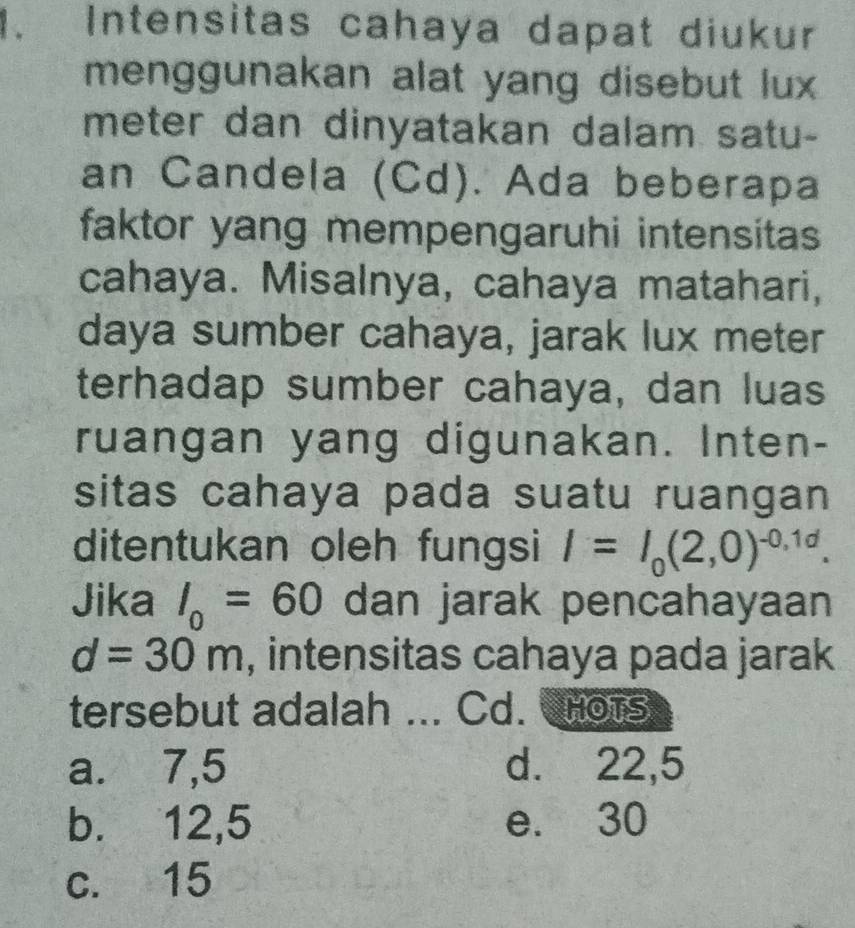 Intensitas cahaya dapat diukur
menggunakan alat yang disebut lux 
meter dan dinyatakan dalam satu-
an Candela (Cd). Ada beberapa
faktor yang mempengaruhi intensitas
cahaya. Misalnya, cahaya matahari,
daya sumber cahaya, jarak lux meter
terhadap sumber cahaya, dan luas
ruangan yang digunakan. Inten-
sitas cahaya pada suatu ruangan
ditentukan oleh fungsi I=I_0(2,0)^-0,1d. 
Jika I_0=60 dan jarak pencahayaan
d=30m , intensitas cahaya pada jarak
tersebut adalah ... Cd. CHots
a. 7,5 d. 22, 5
b. 12, 5 e. 30
c. 15