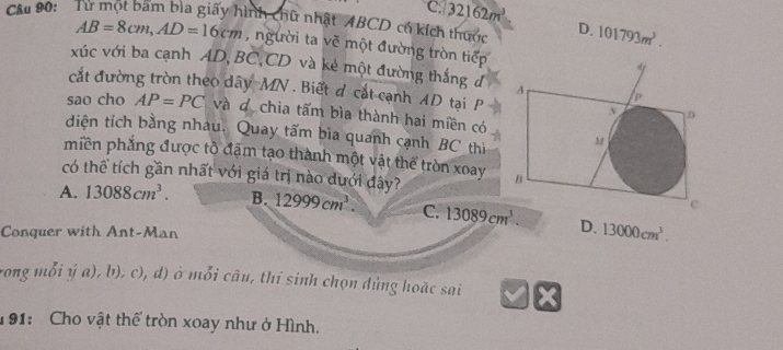 C. 32162m^3
Cầu 90: Từ một bam bìa giấy hình chữ nhật ABCD có kích thước D. 101793m^3.
AB=8cm, AD=16cm , người ta vẽ một đường tròn tiếp
xúc với ba cạnh AD, BC, CD và kẻ một đường thắng đ 
cắt đường tròn theo dây MN. Biết d cắt cạnh AD tại P
sao cho AP=PC và do chia tấm bìa thành hai miền có
diện tích bằng nhau. Quay tấm bìa quanh cạnh BC thì
miền phẳng được tồ đặm tạo thành một vật thể tròn xoay 
có thể tích gần nhất với giá trị nào dưới đây?
A. 13088cm^3. B. 12999cm^3. C. 13089cm^3. D. 13000cm^3. 
Conquer with Ant-Man
rong mỗi ý a), b), c), d) ở mỗi câu, thí sinh chọn dùng hoặc sai
191: Cho vật thể tròn xoay như ở Hình.