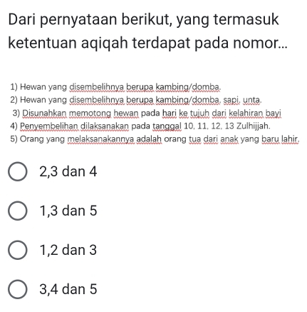 Dari pernyataan berikut, yang termasuk
ketentuan aqiqah terdapat pada nomor...
1) Hewan yang disembelihnya berupa kambing/domba
2) Hewan yang disembelihnya berupa kambing/domba, sapi, unta.
3) Disunahkan memotong hewan pada hari ke tujuh dari kelahiran bayi
4) Penvembelihan dilaksanakan pada tanggal 10, 11, 12, 13 Zulhijjah.
5) Orang yang melaksanakannya adalah orang tua dari anak yang baru lahir.
2, 3 dan 4
1, 3 dan 5
1, 2 dan 3
3, 4 dan 5