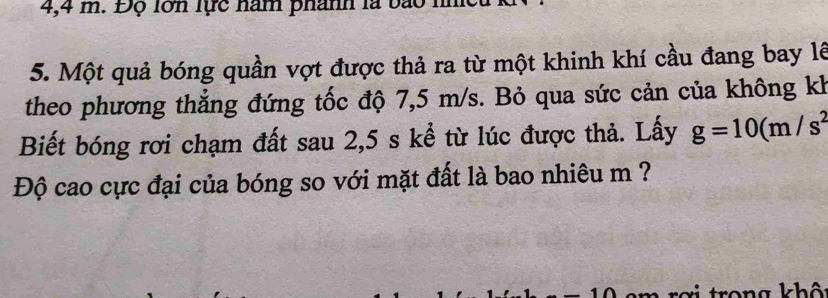 4,4 m. Độ lớn lực năm phánh là bào 1 
5. Một quả bóng quần vợt được thả ra từ một khinh khí cầu đang bay lê 
theo phương thẳng đứng tốc độ 7,5 m/s. Bỏ qua sức cản của không kh 
Biết bóng rơi chạm đất sau 2,5 s kể từ lúc được thả. Lấy g=10(m/s^2
Độ cao cực đại của bóng so với mặt đất là bao nhiêu m ? 
rợi trong khô