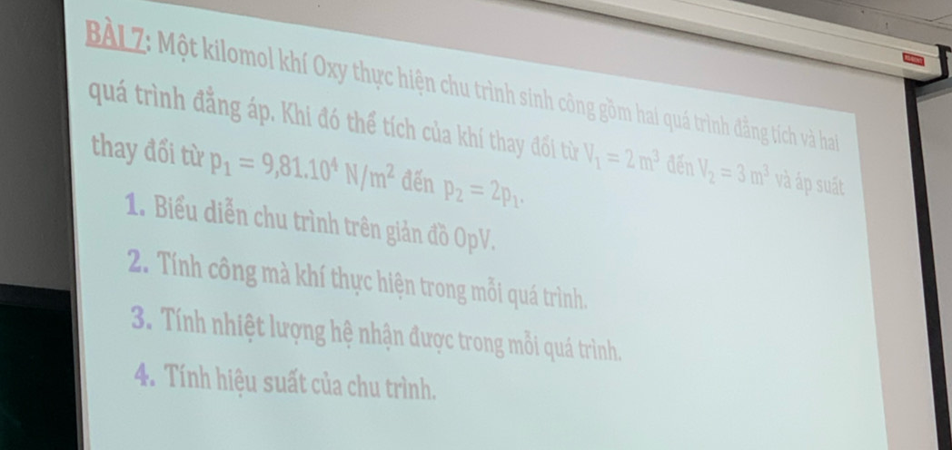 BÀLZ: Một kilomol khí Oxy thực hiện chu trình sinh công gồm hai quá trình đẳng tích và ha 
quá trình đẳng áp. Khi đó thể tích của khí thay đối từ V_1=2m^3 đến V_2=3m^3 và áp suát 
thay đối từ p_1=9,81.10^4N/m^2 đến p_2=2p_1. 
1. Biểu diễn chu trình trên giản đồ OpV. 
2. Tính công mà khí thực hiện trong mỗi quá trình. 
3. Tính nhiệt lượng hệ nhận được trong mỗi quá trình. 
4. Tính hiệu suất của chu trình.