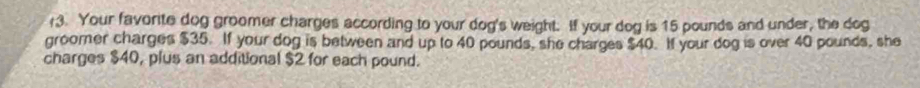 r3. Your favorite dog groomer charges according to your dog's weight. If your dog is 15 pounds and under, the dog 
groomer charges $35. If your dog is between and up to 40 pounds, she charges $40. If your dog is over 40 pounds, she 
charges $40, plus an additional $2 for each pound.