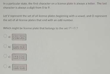 In a particular state, the first character on a license plate is always a letter. The last
character is always a digit from 0 to 9.
Let V represent the set of all license plates beginning with a vowel, and O represent
the set of all license plates that end with an odd number.
Which might be license plate that belongs to the set (V∩ C) ?
a) UZparallel ZEC
b] □ □ □ △ □ EF
c EZ3|FCE
d] ABEB:△ E