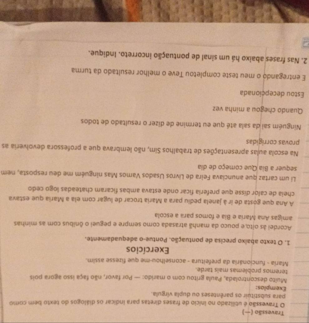 Travessão (−) 
O Travessão é utilizado no início de frases diretas para indicar os diálogos do texto bem como 
para substituir os parênteses ou dupla vírgula. 
Exemplos: 
Muito descontrolada, Paula gritou com o marido: — Por favor, não faça isso agora pois 
teremos problemas mais tarde. 
Maria - funcionária da prefeitura - aconselhou-me que fizesse assim. 
Exercícios 
1. O texto abaixo precisa de pontuação. Pontue-o adequadamente. 
Acordei às oito,e pouco da manhã atrasada como sempre e peguei o ônibus com as minhas 
amigas Ana Maria e Bia e fomos para a escola 
A Ana que gosta de ir à janela pediu para a Maria trocar de lugar com ela a Maria que estava 
cheia de calor disse que preferia ficar onde estava ambas ficaram chateadas logo cedo 
Li um cartaz que anunciava Feira de Livros Usados Vamos Mas ninguém me deu resposta, nem 
sequer a Bia Que começo de dia 
Na escola aulas apresentações de trabalhos Sim, não lembrava que a professora devolveria as 
provas corrigidas 
Ninguém sai da sala até que eu termine de dizer o resultado de todos 
Quando chegou a minha vez 
Estou decepcionada 
E entregandó o meu teste completou Teve o melhor resultado da turma 
2. Nas frases abaixo há um sinal de pontuação incorreto. Indique.