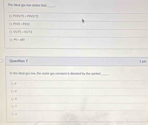 The ideal gas law states that _.
P1V1/11=P2surd 2/12
P1V1=P2V2
V1/T1=V2/T2
PV=nRT
Question 7 1 pts
In the ideal gas law, the molar gas constant is denoted by the symbol .
P
ν
R
T
n