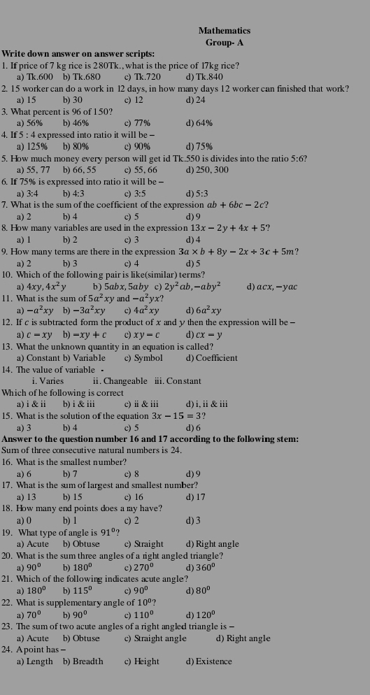 Mathematics
Group- A
Write down answer on answer scripts:
1. If price of 7 kg rice is 280Tk., what is the price of 17kg rice?
a) Tk.600 b) Tk.680 c) Tk.720 d) Tk.840
2. 15 worker can do a work in l2 days, in how many days 12 worker can finished that work?
a) 15 b) 30 c) 12 d) 24
3. What percent is 96 of 150?
a) 56% b) 46% c) 77% d) 64%
4. If 5 : 4 expressed into ratio it will be -
a) 125% b) 80% c) 90% d)75%
5. How much money every person will get id Tk.550 is divides into the ratio 5:6?
a) 55, 77 b) 66, 55 c) 55,66 d) 250, 300
6. If 75% is expressed into ratio it will be  -
a) 3:4 b) 4:3 c) 3:5 d) 5:3
7. What is the sum of the coefficient of the expression ab+6bc-2c
a) 2 b) 4 c) 5 d) 9
8. How many variables are used in the expression 13x-2y+4x+5
a) 1 b) 2 c) 3 d) 4
9. How many terms are there in the expression 3a* b+8y-2x/ 3c+5m ?
a) 2 b) 3 c) 4 d) 5
10. Which of the following pair is like(similar) terms?
a) 4xy,4x^2y b) 5abx, 5aby c) 2y^2ab,-aby^2 d) acx,-yac
11. What is the sum of 5a^2xy and -a^2yx?
a) -a^2xy b) -3a^2xy c) 4a^2xy d) 6a^2xy
12. If c is subtracted form the product of x and y then the expression will be -
a) c=xy b) -xy+c c) xy-c d) cx-y
13. What the unknown quantity in an equation is called?
a) Constant b) Variable c) Symbol d) Coefficient
14. The value of variable .
i. Varies i. Changeable ii. Con stant
Which of he following is correct
a) i&ⅱ b)i &ⅲi c)ⅱ&ⅲ d)i,ⅱ&ⅲi
15. What is the solution of the equation 3x-15=3
a) 3 b) 4 c) 5 d)6
Answer to the question number 16 and 17 according to the following stem:
Sum of three consecutive natural numbers is 24.
16. What is the smallest number?
a) 6 b) 7 c) 8 d) 9
17. What is the sum of largest and smallest number?
a) 13 b) 15 c) 16 d) 17
18. How many end points does a my have?
a) 0 b) 1 c) 2 d) 3
19. What type of angle is 91°
a) Acute b) Obtuse c) Straight d)Right angle
20. What is the sum three angles of a right angled triangle?
a) 90° b) 180° c) 270° d) 360°
21. Which of the following indicates acute angle?
a) 180° b) 115° c) 90° d) 80°
22. What is supplementary angle of 10° 7
a) 70° b) 90° c) 110° d) 120°
23. The sum of two acute angles of a right angled triangle is-
a) Acute b) Obtuse c) Straight angle d) Right angle
24. Apoint has -
a) Length b) Breadth c) Height d) Existence