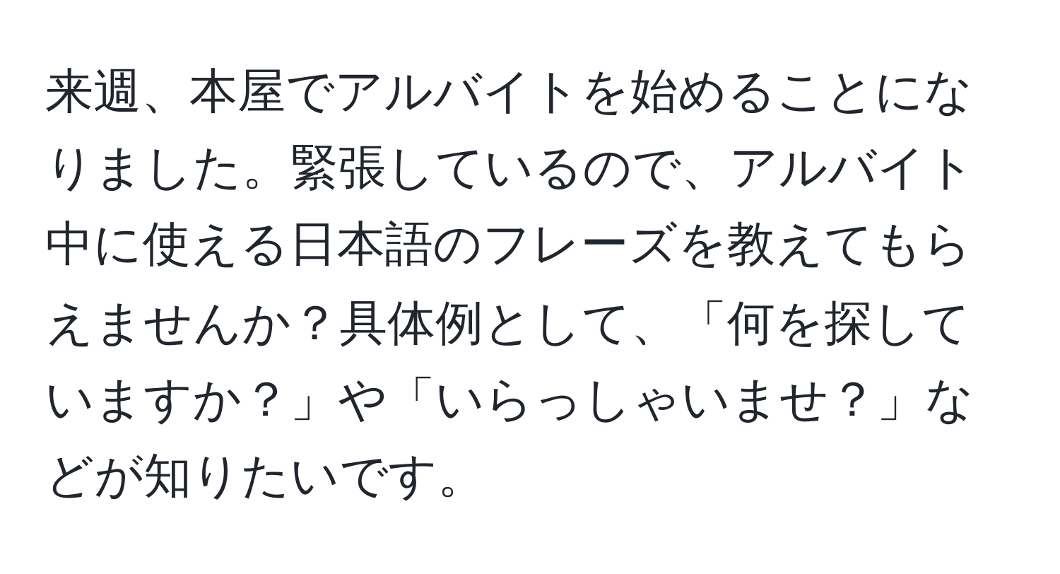 来週、本屋でアルバイトを始めることになりました。緊張しているので、アルバイト中に使える日本語のフレーズを教えてもらえませんか？具体例として、「何を探していますか？」や「いらっしゃいませ？」などが知りたいです。