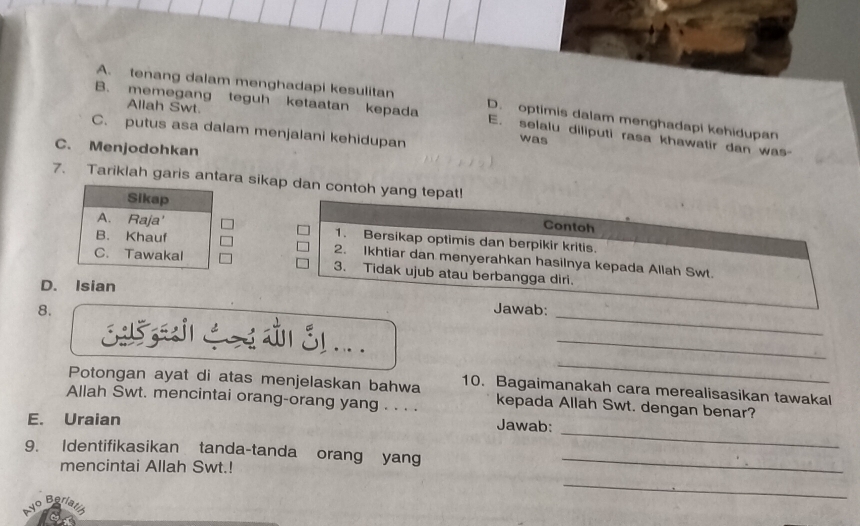 A. tenang dalam menghadapi kesulitan D. optimis dalam menghadapi kehidupan
Allah Swt.
B. memegang teguh ketaatan kepada E. selalu diliputi rasa khawatir dan was-
C. putus asa dalam menjalani kehidupan was
C. Menjodohkan
7. Tariklah garis antara sikap dan contoh yang tepat!
Contoh
1. Bersikap optimis dan berpikir kritis.
2. Ikhtiar dan menyerahkan hasilnya kepada Allah Swt.
3. Tidak ujub atau berbangga diri.
_
D. Isian
_
8. Jawab:
_
325 ह1. ._
Potongan ayat di atas menjelaskan bahwa 10. Bagaimanakah cara merealisasikan tawakal
Allah Swt. mencintai orang-orang yang . . . . kepada Allah Swt. dengan benar?
_
E. Uraian
Jawab:
9. Identifikasikan tanda-tanda orang yang_
mencintai Allah Swt.!
vo Bari
_