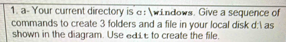 a- Your current directory is e: windows. Give a sequence of 
commands to create 3 folders and a file in your local disk d: as 
shown in the diagram. Use edit to create the file.