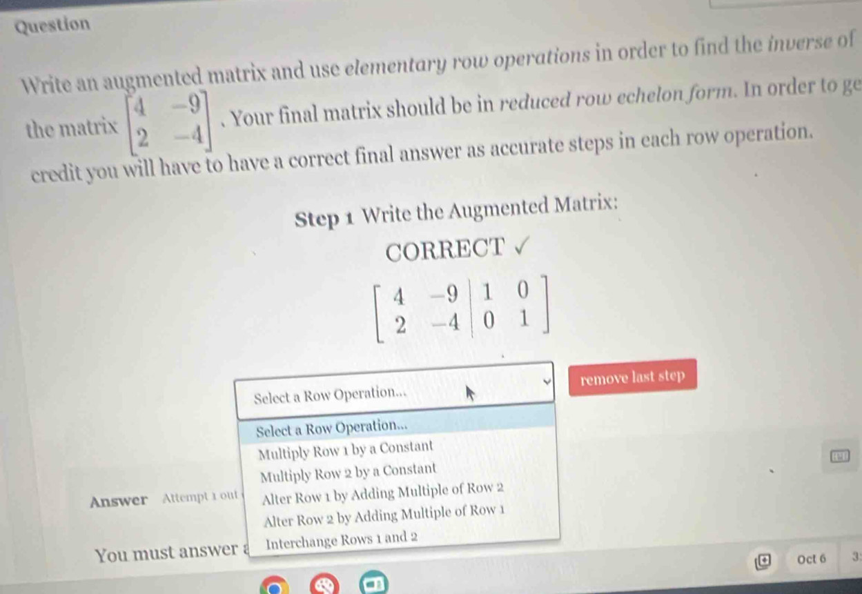 Question
Write an augmented matrix and use elementary row operations in order to find the inverse of
the matrix beginbmatrix 4&-9 2&-4endbmatrix. Your final matrix should be in reduced row echelon form. In order to ge
credit you will have to have a correct final answer as accurate steps in each row operation.
Step 1 Write the Augmented Matrix:
CORRECT √
beginbmatrix 4&-9 2&-4&|0&1endbmatrix
Select a Row Operation... remove last step
Select a Row Operation...
Multiply Row 1 by a Constant
Multiply Row 2 by a Constant
Answer Attempt 1out Alter Row 1 by Adding Multiple of Row 2
Alter Row 2 by Adding Multiple of Row 1
You must answer Interchange Rows 1 and 2
Oct 6 3