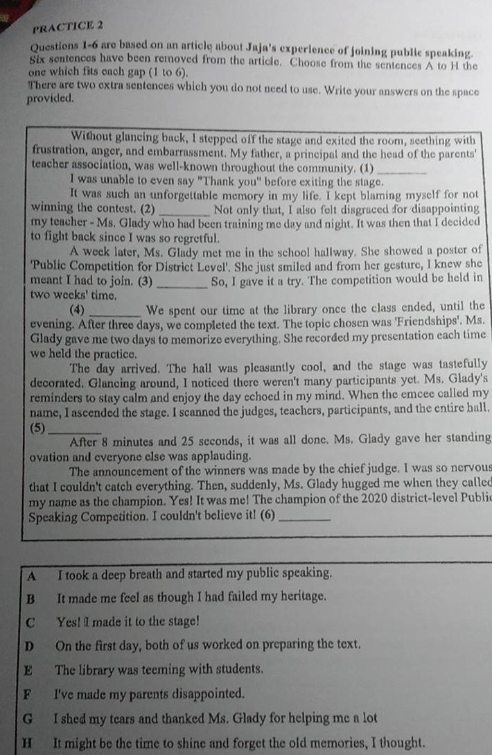 PRACTICE 2
Questions 1-6 are based on an article about Jaja's experience of joining public speaking.
Six sentences have been removed from the article. Choose from the sentences A to H the
one which fits each gap (1 to 6).
There are two extra sentences which you do not need to use. Write your answers on the space
provided.
Without glancing back, I stepped off the stage and exited the room, seething with
frustration, anger, and embarrassment. My father, a principal and the head of the parents'
teacher association, was well-known throughout the community. (1)_
I was unable to even say "Thank you" before exiting the stage.
It was such an unforgettable memory in my life. I kept blaming myself for not
winning the contest. (2)_ Not only that, I also felt disgraced for disappointing
my teacher - Ms. Glady who had been training me day and night. It was then that I decided
to fight back since I was so regretful.
A week later, Ms. Glady met me in the school hallway. She showed a poster of
'Public Competition for District Level'. She just smiled and from her gesture, I knew she
meant I had to join. (3) _So, I gave it a try. The competition would be held in
two weeks' time.
(4) _We spent our time at the library once the class ended, until the
evening. After three days, we completed the text. The topic chosen was 'Friendships'. Ms.
Glady gave me two days to memorize everything. She recorded my presentation each time
we held the practice.
The day arrived. The hall was pleasantly cool, and the stage was tastefully
decorated. Glancing around, I noticed there weren't many participants yet. Ms. Glady's
reminders to stay calm and enjoy the day echoed in my mind. When the emcee called my
name, I ascended the stage. I scanned the judges, teachers, participants, and the entire hall.
(5)_
After 8 minutes and 25 seconds, it was all done. Ms. Glady gave her standing
ovation and everyone else was applauding.
The announcement of the winners was made by the chief judge. I was so nervous
that I couldn't catch everything. Then, suddenly, Ms. Glady hugged me when they called
my name as the champion. Yes! It was me! The champion of the 2020 district-level Publi
Speaking Competition. I couldn't believe it! (6)_
A I took a deep breath and started my public speaking.
B It made me feel as though I had failed my heritage.
C Yes! I made it to the stage!
D On the first day, both of us worked on preparing the text.
E The library was teeming with students.
F I've made my parents disappointed.
G I shed my tears and thanked Ms. Glady for helping me a lot
H It might be the time to shine and forget the old memories, I thought.