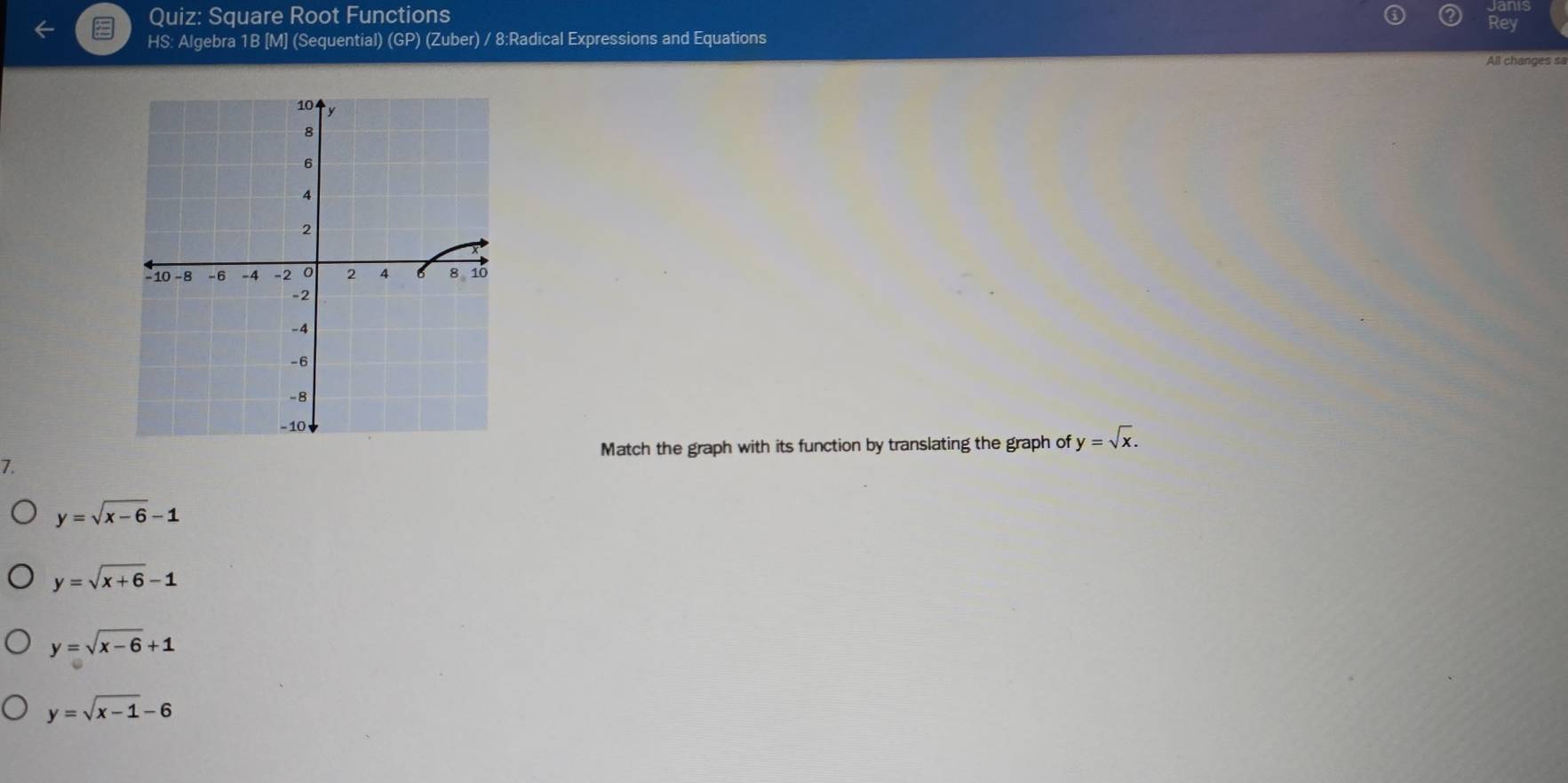 Square Root Functions
Rey
HS: Algebra 1B [M] (Sequential) (GP) (Zuber) / 8:Radical Expressions and Equations
All changes sa
Match the graph with its function by translating the graph of y=sqrt(x). 
7.
y=sqrt(x-6)-1
y=sqrt(x+6)-1
y=sqrt(x-6)+1
y=sqrt(x-1)-6