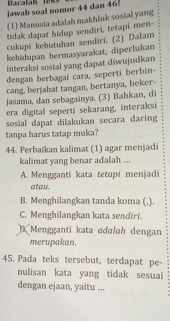 Bacalah teks
jawab soal nomor 44 dan 46!
(1) Manusia adalah makhluk sosial yang
tidak dapat hidup sendiri, tetapi men-
cukupi kebutuhan sendiri. (2) Dalam
kehidupan bermasyarakat, diperlukan
interaksi sosial yang dapat diwujudkan
dengan berbagai cara, seperti berbin-
cang, berjabat tangan, bertanya, beker-
jasama, dan sebagainya. (3) Bahkan, di
era digital seperti sekarang, interaksi
sosial dapat dilakukan secara daring
tanpa harus tatap muka?
44. Perbaikan kalimat (1) agar menjadi
kalimat yang benar adalah ...
A. Mengganti kata tetapi menjadi
atau.
B. Menghilangkan tanda koma (,).
C. Menghilangkan kata sendiri.
D Mengganti kata adalah dengan
merupakan.
45. Pada teks tersebut, terdapat pe-
nulisan kata yang tidak sesuai
dengan ejaan, yaitu ...