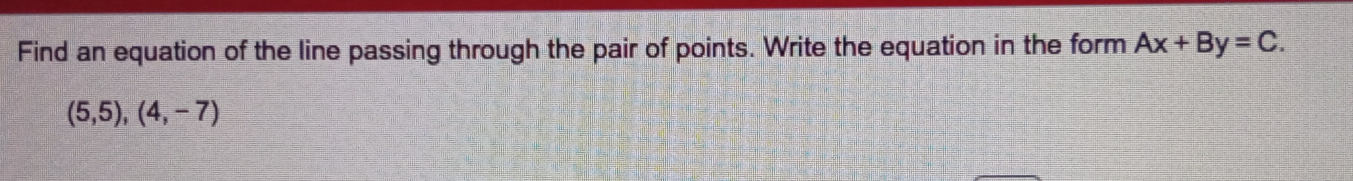 Find an equation of the line passing through the pair of points. Write the equation in the form Ax+By=C.
(5,5),(4,-7)