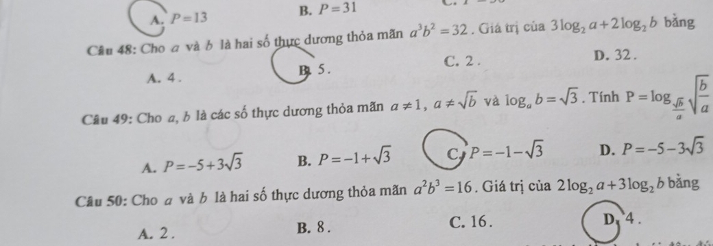 A. P=13
B. P=31
Câu 48: Cho a và b là hai số thực dương thỏa mãn a^3b^2=32. Giá trị của 3log _2a+2log _2b bàng
C. 2. D. 32.
A. 4. B. 5.
Câu 49: Cho a, b là các số thực dương thỏa mãn a!= 1, a!= sqrt(b) và log _ab=sqrt(3). Tính P=log _ sqrt(b)/a sqrt(frac b)a
A. P=-5+3sqrt(3) B. P=-1+sqrt(3) C P=-1-sqrt(3) D. P=-5-3sqrt(3)
Câu 50: Cho đ và b là hai số thực dương thỏa mãn a^2b^3=16. Giá trị của 2log _2a+3log _2b bǎng
A. 2. B. 8. C. 16. D. 4.