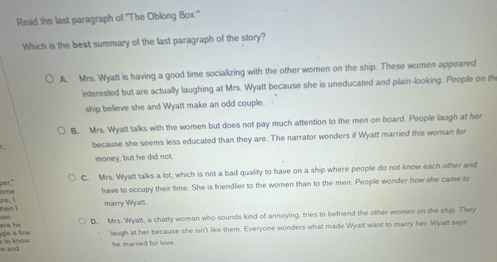 Read the last paragraph of 'The Oblong Box."
Which is the best summary of the last paragraph of the story?
A. Mrs. Wyatt is having a good time socializing with the other women on the ship. These women appeared
interested but are actually laughing at Mrs. Wyatt because she is uneducated and plain-looking. People on th
ship believe she and Wyatt make an odd couple.
B. Mrs. Wyatt talks with the women but does not pay much attention to the men on board. People laugh at her
because she seems less educated than they are. The narrator wonders if Wyatt married this woman for
money, but he did not.
per," C. Mrs. Wyatt talks a lot, which is not a bad quality to have on a ship where people do not know each other and
ome have to occupy their time. She is friendlier to the women than to the men. People wonder how she came to
are, I
henI marry Wyatt.
ere he D. Mrs. Wyatt, a chatty woman who sounds kind of annoying, tries to befriend the other women on the ship. They
wn
to know laugh at her because she isn't like them. Everyone wonders what made Wyatt want to marry her. Wyatt says
gle a fine
w and he married for love.