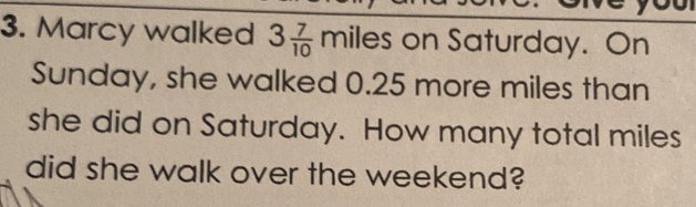 Marcy walked 3 7/10  miles on Saturday. On
Sunday, she walked 0.25 more miles than
she did on Saturday. How many total miles
did she walk over the weekend?