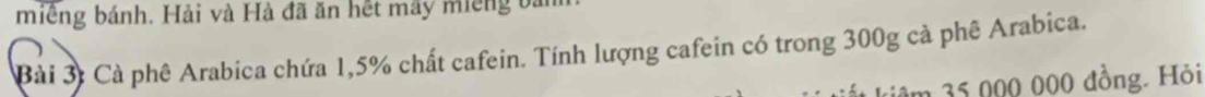 miếng bánh. Hải và Hà đã ăn hết mãy miếng bảm 
Bài 3: Cà phê Arabica chứa 1,5% chất cafein. Tính lượng cafein có trong 300g cà phê Arabica. 
kiêm 35 000 000 đồng. Hỏi
