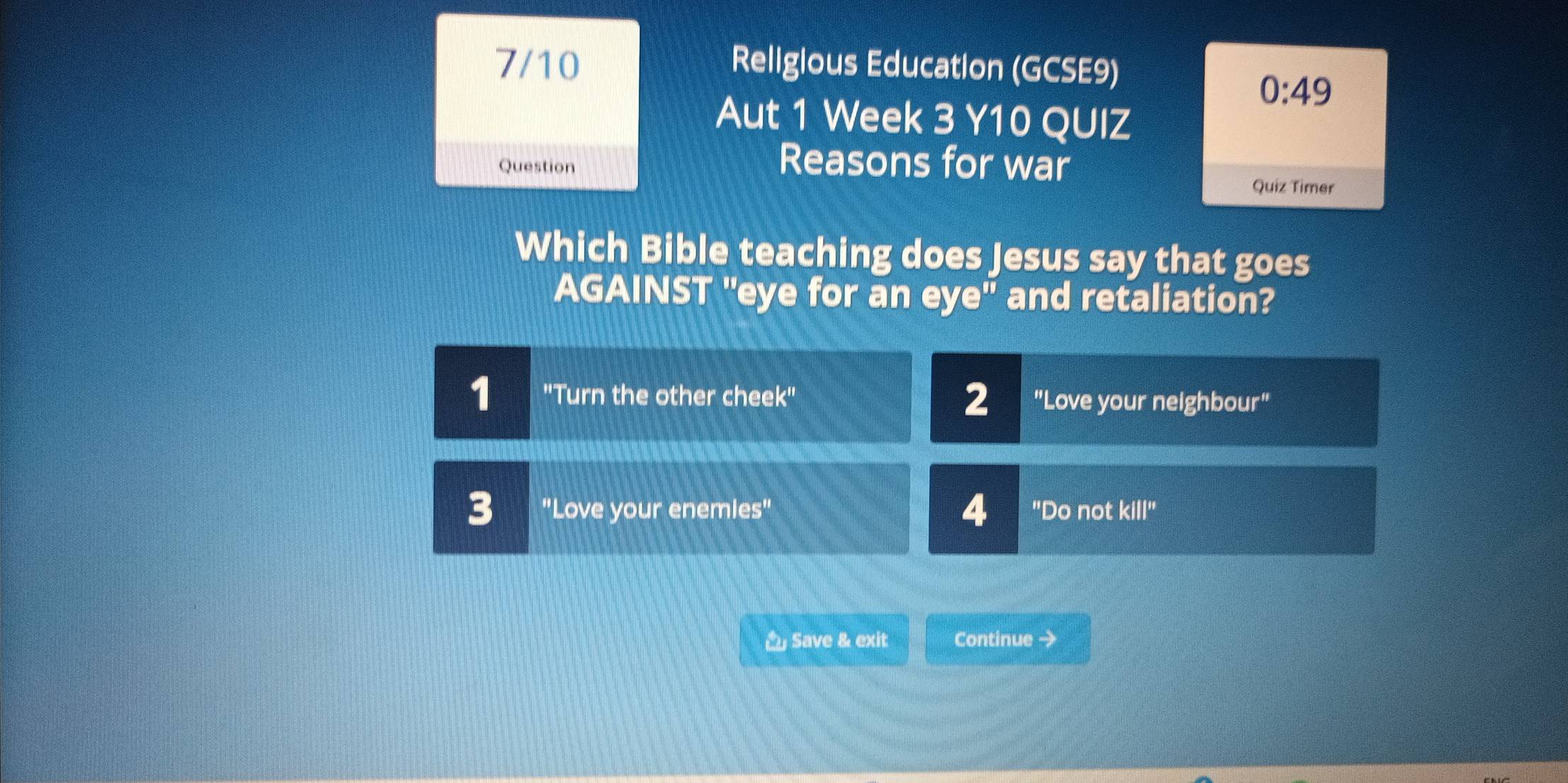 7/10 Religious Education (GCSE9)
0:49 
Aut 1 Week 3 Y10 QUIZ
Question Reasons for war
Quiz Timer
Which Bible teaching does Jesus say that goes
AGAINST "eye for an eye'' and retaliation?
1 ''Turn the other cheek'' 2 "Love your neighbour"
4
3 "Love your enemles" "Do not kill'' 
Save & exit Continue →