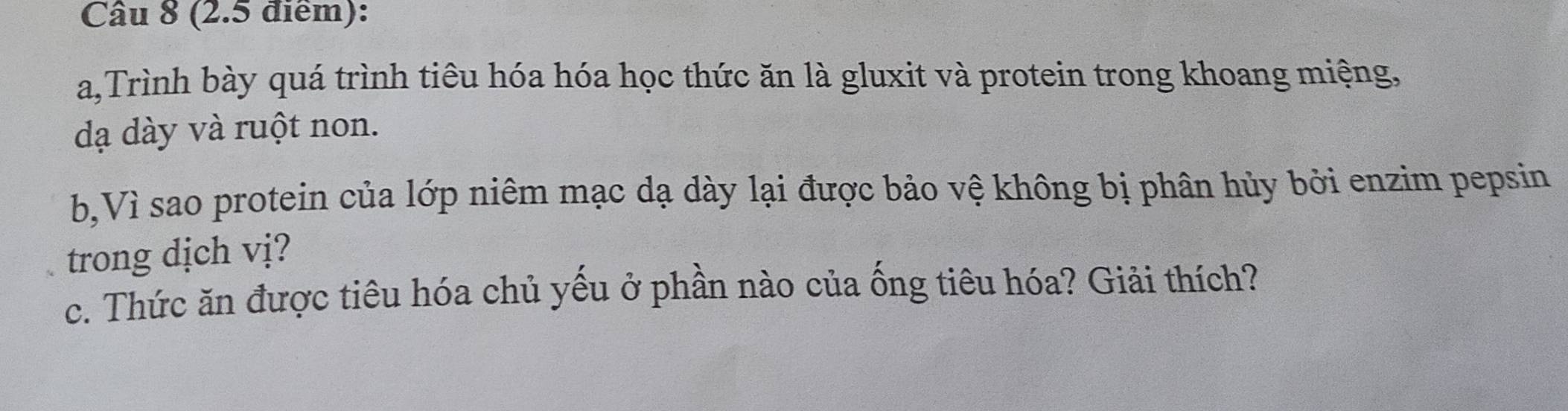 a,Trình bày quá trình tiêu hóa hóa học thức ăn là gluxit và protein trong khoang miệng, 
dạ dày và ruột non. 
b,Vì sao protein của lớp niêm mạc dạ dày lại được bảo vệ không bị phân hủy bởi enzim pepsin 
trong dịch vị? 
c. Thức ăn được tiêu hóa chủ yếu ở phần nào của ống tiêu hóa? Giải thích?