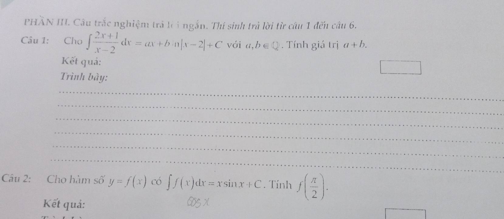 PHÀN III. Câu trắc nghiệm trả lờ i ngắn. Thí sinh trả lời từ câu 1 đến chat au6. 
Câu 1: Cho ∈t  (2x+1)/x-2 dx=ax+bin|x-2|+C với a,b∈ Q. Tính giá trị a+b. 
Kết quả: 
Trình bày: 
_ 
_ 
_ 
_ 
_ 
_ 
Câu 2: Cho hàm số y=f(x) có ∈t f(x)dx=xsin x+C. Tính f( π /2 ). 
Kết quả: