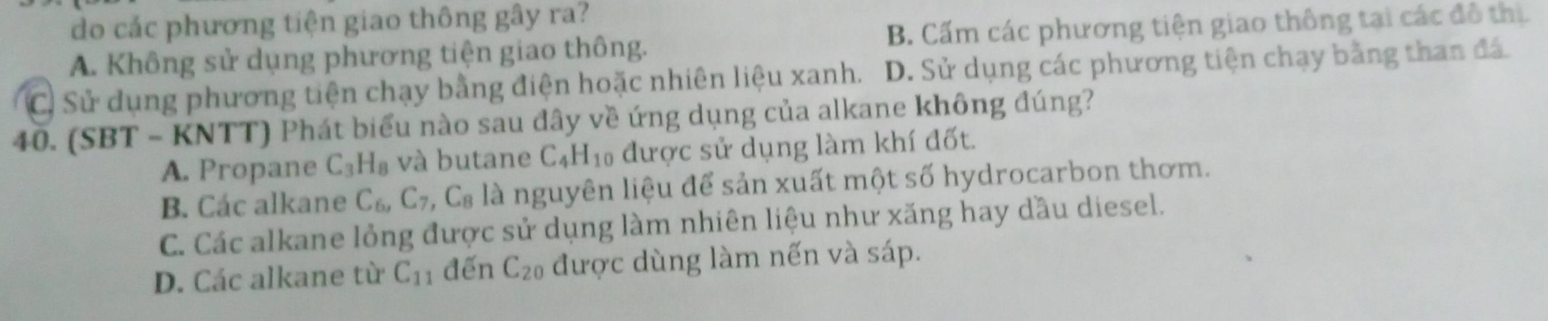 do các phương tiện giao thông gây ra?
A. Không sử dụng phương tiện giao thông. B. Cấm các phương tiện giao thông tại các đô thị.
C. Sử dụng phương tiện chạy bằng điện hoặc nhiên liệu xanh. D. Sử dụng các phương tiện chạy bằng than đá.
40. (SBT - KNTT) Phát biểu nào sau đây về ứng dụng của alkane không đúng?
A. Propane C_3H_8 và butane C_4H_10 được sử dụng làm khí đốt.
B. Các alkane C_6, C_7, C_8 là nguyên liệu để sản xuất một số hydrocarbon thơm.
C. Các alkane lỏng được sử dụng làm nhiên liệu như xăng hay dầu diesel.
D. Các alkane từ C_11 đến C_20 được dùng làm nến và sáp.