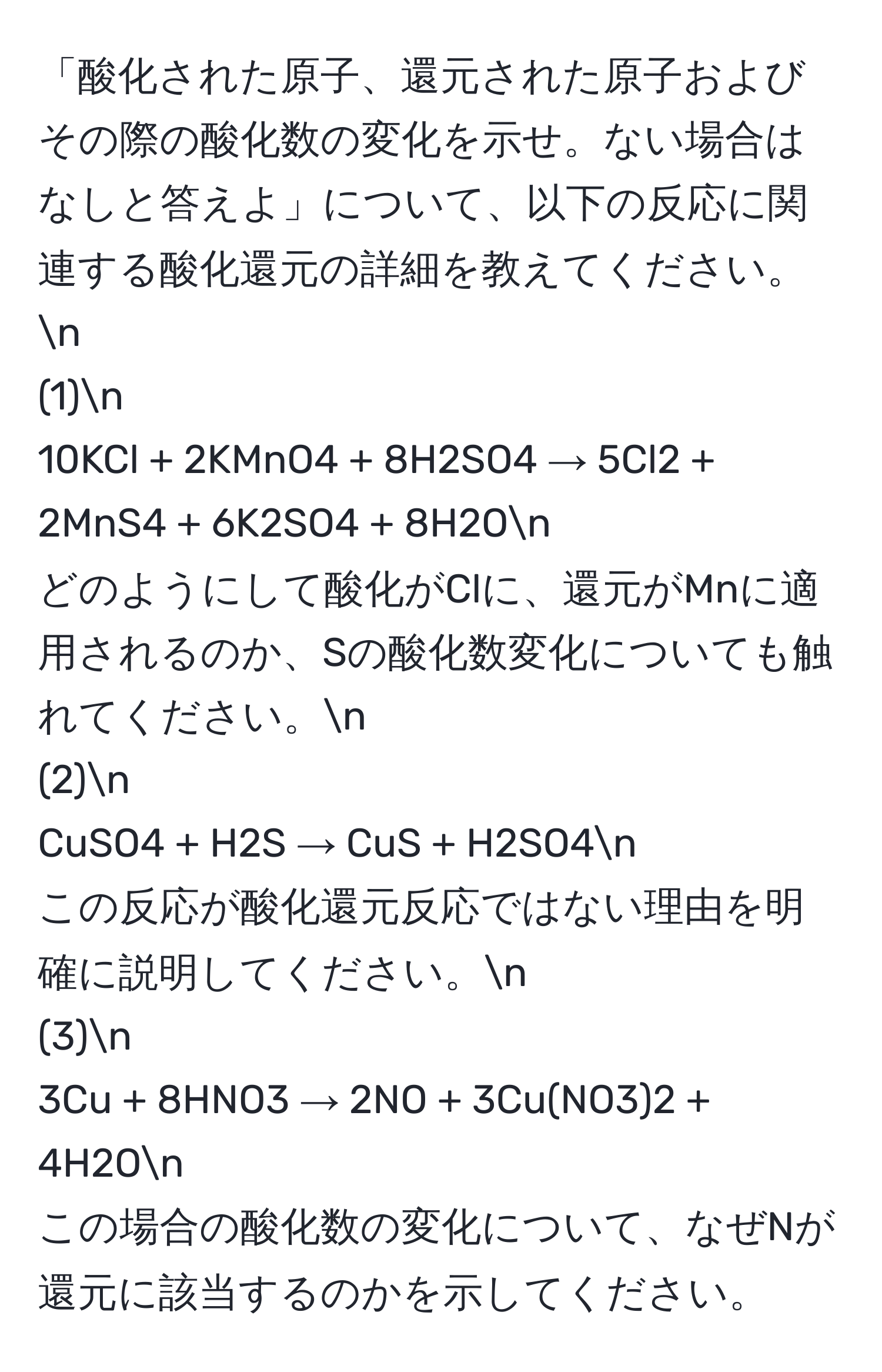 「酸化された原子、還元された原子およびその際の酸化数の変化を示せ。ない場合はなしと答えよ」について、以下の反応に関連する酸化還元の詳細を教えてください。n
(1)n
10KCl + 2KMnO4 + 8H2SO4 → 5Cl2 + 2MnS4 + 6K2SO4 + 8H2On
どのようにして酸化がClに、還元がMnに適用されるのか、Sの酸化数変化についても触れてください。n
(2)n
CuSO4 + H2S → CuS + H2SO4n
この反応が酸化還元反応ではない理由を明確に説明してください。n
(3)n
3Cu + 8HNO3 → 2NO + 3Cu(NO3)2 + 4H2On
この場合の酸化数の変化について、なぜNが還元に該当するのかを示してください。