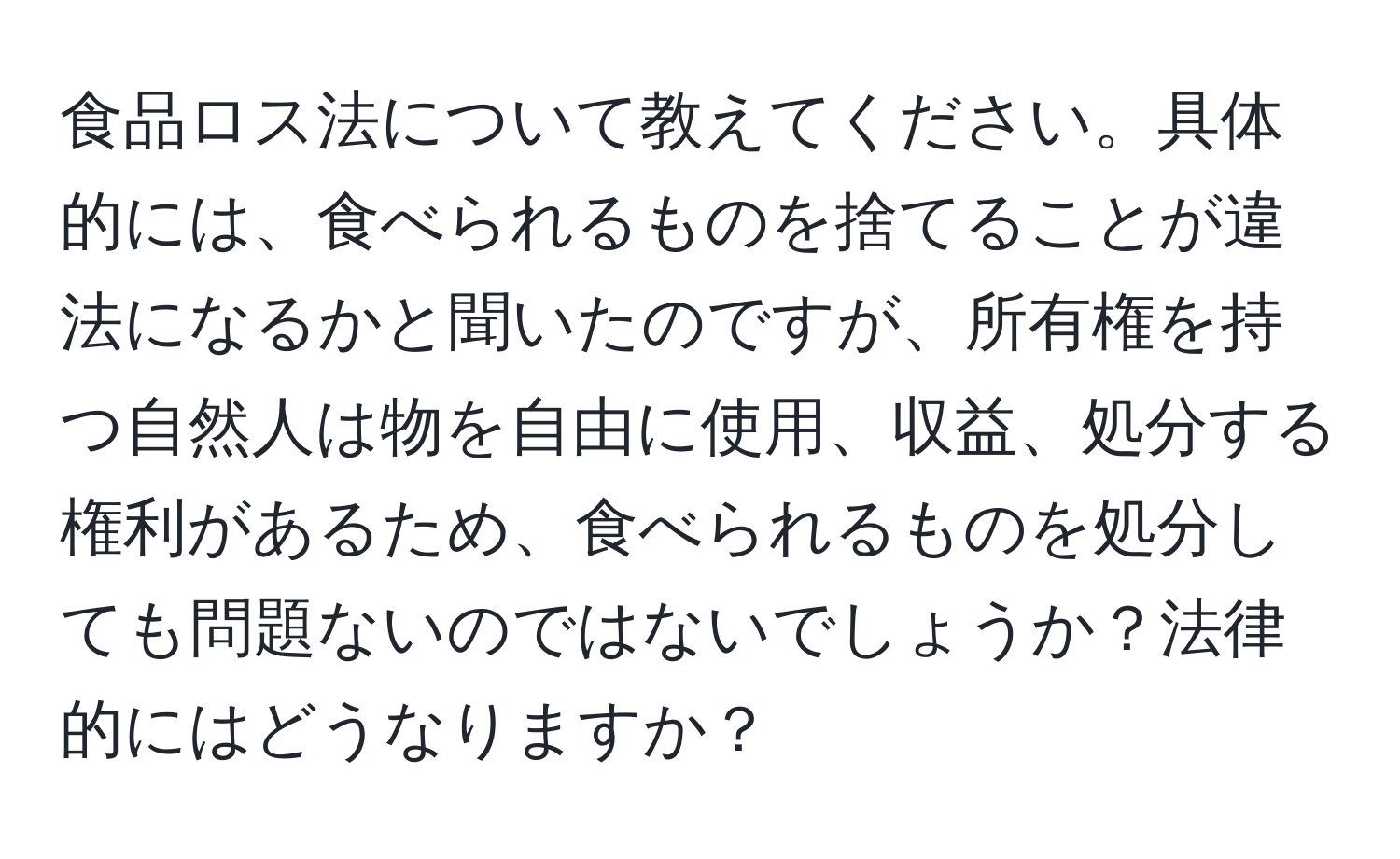 食品ロス法について教えてください。具体的には、食べられるものを捨てることが違法になるかと聞いたのですが、所有権を持つ自然人は物を自由に使用、収益、処分する権利があるため、食べられるものを処分しても問題ないのではないでしょうか？法律的にはどうなりますか？