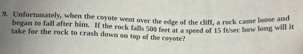 Unfortunately, when the coyote went over the edge of the cliff, a rock came loose and 
began to fall after him. If the rock falls 500 feet at a speed of 15 ft/sec how long will it 
take for the rock to crash down on top of the coyote?