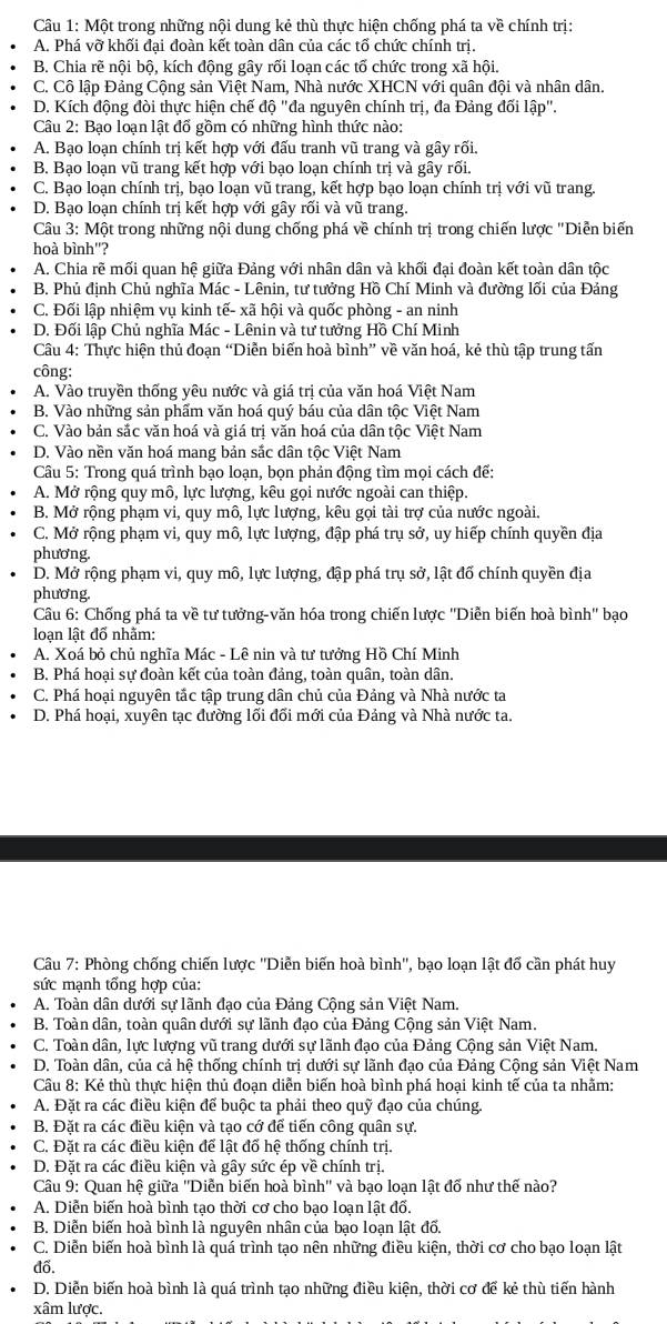 Một trong những nội dung kẻ thù thực hiện chống phá ta về chính trị:
A. Phá vỡ khối đại đoàn kết toàn dân của các tố chức chính trị.
B. Chia rẽ nội bộ, kích động gây rối loạn các tố chức trong xã hội.
C. Cô lập Đảng Cộng sản Việt Nam, Nhà nước XHCN với quân đội và nhân dân.
D. Kích động đòi thực hiện chế độ '' "đa nguyên chính trị, đa Đảng đối lập".
Câu 2: Bạo loạn lật đổ gồm có những hình thức nào:
A. Bạo loạn chính trị kết hợp với đấu tranh vũ trang và gây rối.
B. Bạo loạn vũ trang kết hợp với bạo loạn chính trị và gây rối.
C. Bạo loạn chính trị, bạo loạn vũ trang, kết hợp bạo loạn chính trị với vũ trang.
D. Bạo loạn chính trị kết hợp với gây rối và vũ trang.
Câu 3: Một trong những nội dung chống phá về chính trị trong chiến lược "Diễn biến
hoà bình'?
A. Chia rẽ mối quan hệ giữa Đảng với nhân dân và khối đại đoàn kết toàn dân tộc
B. Phủ định Chủ nghĩa Mác - Lênin, tư tưởng Hồ Chí Minh và đường lối của Đảng
C. Đối lập nhiệm vụ kinh tế- xã hội và quốc phòng - an ninh
D. Đối lập Chủ nghĩa Mác - Lênin và tư tưởng Hồ Chí Minh
Câu 4: Thực hiện thủ đoạn “Diễn biến hoà bình” về văn hoá, kẻ thù tập trung tấn
công:
A. Vào truyền thống yêu nước và giá trị của văn hoá Việt Nam
B. Vào những sản phẩm văn hoá quý báu của dân tộc Việt Nam
C. Vào bản sắc văn hoá và giá trị văn hoá của dân tộc Việt Nam
D. Vào nền văn hoá mang bản sắc dân tộc Việt Nam
* Câu 5: Trong quá trình bạo loạn, bọn phản động tìm mọi cách để:
A. Mở rộng quy mô, lực lượng, kêu gọi nước ngoài can thiệp.
B. Mở rộng phạm vi, quy mô, lực lượng, kêu gọi tài trợ của nước ngoài.
C. Mở rộng phạm vi, quy mô, lực lượng, đập phá trụ sở, uy hiếp chính quyền địa
phương
D. Mở rộng phạm vi, quy mô, lực lượng, đập phá trụ sở, lật đổ chính quyền địa
phương.
Câu 6: Chống phá ta về tư tưởng-văn hóa trong chiến lược ''Diễn biến hoà bình'' bạo
loạn lật đổ nhằm:
A. Xoá bỏ chủ nghĩa Mác - Lê nin và tư tưởng Hồ Chí Minh
B. Phá hoại sự đoàn kết của toàn đảng, toàn quân, toàn dân.
C. Phá hoại nguyên tắc tập trung dân chủ của Đảng và Nhà nước ta
D. Phá hoại, xuyên tạc đường lối đổi mới của Đảng và Nhà nước ta.
Câu 7: Phòng chống chiến lược ''Diễn biến hoà bình'', bạo loạn lật đố cần phát huy
sức mạnh tổng hợp của:
A. Toàn dân dưới sự lãnh đạo của Đảng Cộng sản Việt Nam.
B. Toàn dân, toàn quân dưới sự lãnh đạo của Đảng Cộng sản Việt Nam.
C. Toàn dân, lực lượng vũ trang dưới sự lãnh đạo của Đảng Cộng sản Việt Nam.
D. Toàn dân, của cả hệ thống chính trị dưới sự lãnh đạo của Đảng Cộng sản Việt Nam
Câu 8: Kẻ thù thực hiện thủ đoạn diễn biến hoà bình phá hoại kinh tế của ta nhằm:
A. Đặt ra các điều kiện để buộc ta phải theo quỹ đạo của chúng.
B. Đặt ra các điều kiện và tạo cớ để tiến công quân sự.
C. Đặt ra các điều kiện để lật đố hệ thống chính trị.
D. Đặt ra các điều kiện và gây sức ép về chính trị.
Câu 9: Quan hệ giữa ''Diễn biến hoà bình'' và bạo loạn lật đổ như thế nào?
A. Diễn biến hoà bình tạo thời cơ cho bạo loạn lật đổ.
B. Diễn biến hoà bình là nguyên nhân của bạo loạn lật đổ.
C. Diễn biến hoà bình là quá trình tạo nên những điều kiện, thời cơ cho bạo loạn lật
đố.
D. Diễn biến hoà bình là quá trình tạo những điều kiện, thời cơ để kẻ thù tiến hành
xâm lược.