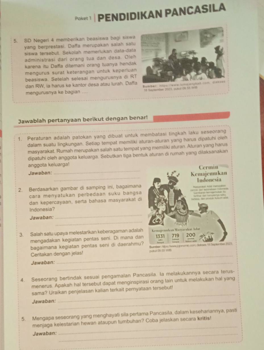 Paket 1  PENDIDIKAN PANCASILA
5. SD Negeri 4 memberikan beasiswa bagi siswa
yang berprestasi. Daffa merupakan salah satu
siswa tersebut. Sekolah memerlukan data-data
administrasi dari orang tua dan desa. Oleh
karena itu Daffa ditemani orang tuanya hendak
mengurus surat keterangan untuk keperluan
beasiswa. Setelah selesai mengurusnya di R
dan RW, ia harus ke kantor desa atau lurah. Daff
mengurusnya ke bagian ....
Jawablah pertanyaan berikut dengan benar!
1. Peraturan adalah patokan yang dibuat untuk membatasi tingkah laku seseorang
dalam suatu lingkungan. Setiap tempat memiliki aturan-aturan yang harus dipatuhi oleh
masyarakat. Rumah merupakan salah satu tempat yang memiliki aturan. Aturan yang harus
dipatuhi oleh anggota keluarga. Sebutkan tiga bentuk aturan di rumah yang dilaksanakan
_
anggota keluarga!
_
Jawaban:
2. Berdasarkan gambar di samping ini, bagaimana
cara menyatukan perbedaan suku bangsa
dan kepercayaan, serta bahasa masyarakat di
Indonesia?
_
Jawaban:
_
3. Salah satu upaya melestarikan keberagaman adalah
mengadakan kegiatan pentas seni. Di mana dan
bagaimana kegiatan pentas seni di daerahmu?
Ceritakan dengan jelas! 
Jawaban:_
_
4. Seseorang bertindak sesuai pengamalan Pancasila. la melakukannya secara terus-
menerus. Apakah ha! tersebut dapat menginspirasi orang lain untuk melakukan hal yang
sama? Uraikan penjelasan kalian terkait pernyataan tersebut!
Jawaban:_
_
5. Mengapa seseorang yang menghayati sila pertama Pancasila, dalam kesehariannya, pasti
menjaga kelestarian hewan ataupun tumbuhan? Coba jelaskan secara kritis!
Jawaban:_
_
_