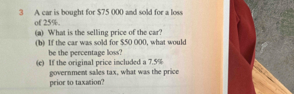 A car is bought for $75 000 and sold for a loss 
of 25%. 
(a) What is the selling price of the car? 
(b) If the car was sold for $50 000, what would 
be the percentage loss? 
(c) If the original price included a 7.5%
government sales tax, what was the price 
prior to taxation?