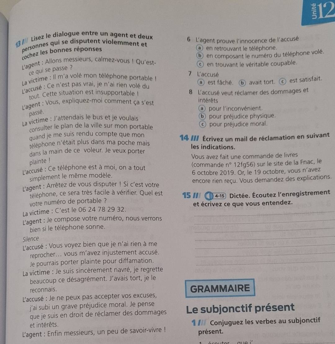 12
13 // Lisez le dialogue entre un agent et deux
personnes qui se disputent violemment et 6 L'agent prouve l'innocence de l'accusé
cochez les bonnes réponses
en retrouvant le téléphone.
L'agent : Allons messieurs, calmez-vous ! Qu’est- ⓑ en composant le numéro du téléphone volé.
en trouvant le véritable coupable.
ce qui se passe ?
7 L'accusé
La victime : Il m'a volé mon téléphone portable !
L'accusé : Ce n'est pas vrai, je n'ai rien volé du a est fâché. ⓑ avait tort.  est satisfait.
tout. Cette situation est insupportable ! 8 L'accusé veut réclamer des dommages et
L'agent : Vous, expliquez-moi comment ça s’est
intérêts
a pour l'inconvénient.
passé.
La victime : J’attendais le bus et je voulais ⑥ pour préjudice physique.
consulter le plan de la ville sur mon portable ⓒ pour préjudice moral.
quand je me suis rendu compte que mon
téléphone n'était plus dans ma poche mais 14 II/ Écrivez un mail de réclamation en suivant
les indications.
dans la main de ce voleur. Je veux porter
Vous avez fait une commande de livres
plainte !
(commande
L'accusé : Ce téléphone est à moi, on a tout n° 12fg56) sur le site de la Fnac, le
simplement le même modèle. 6 octobre 2019. Or, le 19 octobre, vous n’avez
L'agent : Arrêtez de vous disputer ! Si c'est votre encore rien reçu. Vous demandez des explications.
téléphone, ce sera très facile à vérifier. Quel est 15 ///
votre numéro de portable ? (  4-15) Dictée. Écoutez l'enregistrement
et écrivez ce que vous entendez.
La victime : C’est le 06 24 78 29 32._
L'agent : Je compose votre numéro, nous verrons_
bien si le téléphone sonne.
_
Silence
_
L'accusé : Vous voyez bien que je n'ai rien à me_
reprocher... vous m’avez injustement accusé._
Je pourrais porter plainte pour diffamation._
La victime : Je suis sincèrement navré, je regrette
beaucoup ce désagrément. J’avais tort, je le
reconnais. GRAMMAIRE
L'accusé : Je ne peux pas accepter vos excuses,
j'ai subi un grave préjudice moral. Je pense
que je suis en droit de réclamer des dommages Le subjonctif présent
et intérêts. 1 / Conjuguez les verbes au subjonctif
L'agent : Enfin messieurs, un peu de savoir-vivre ! présent.
u e i '